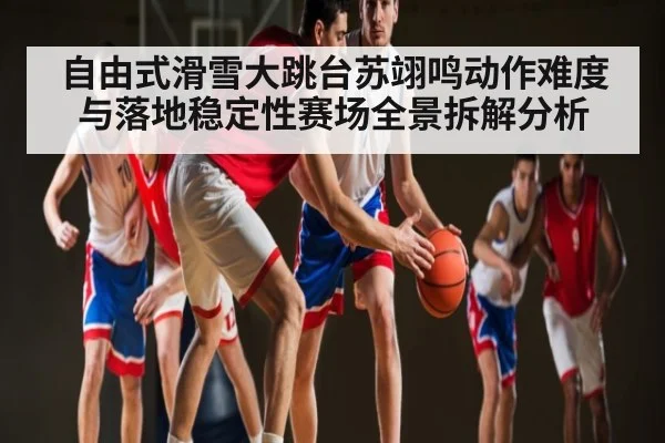 自由式滑雪大跳台苏翊鸣动作难度与落地稳定性赛场全景拆解分析